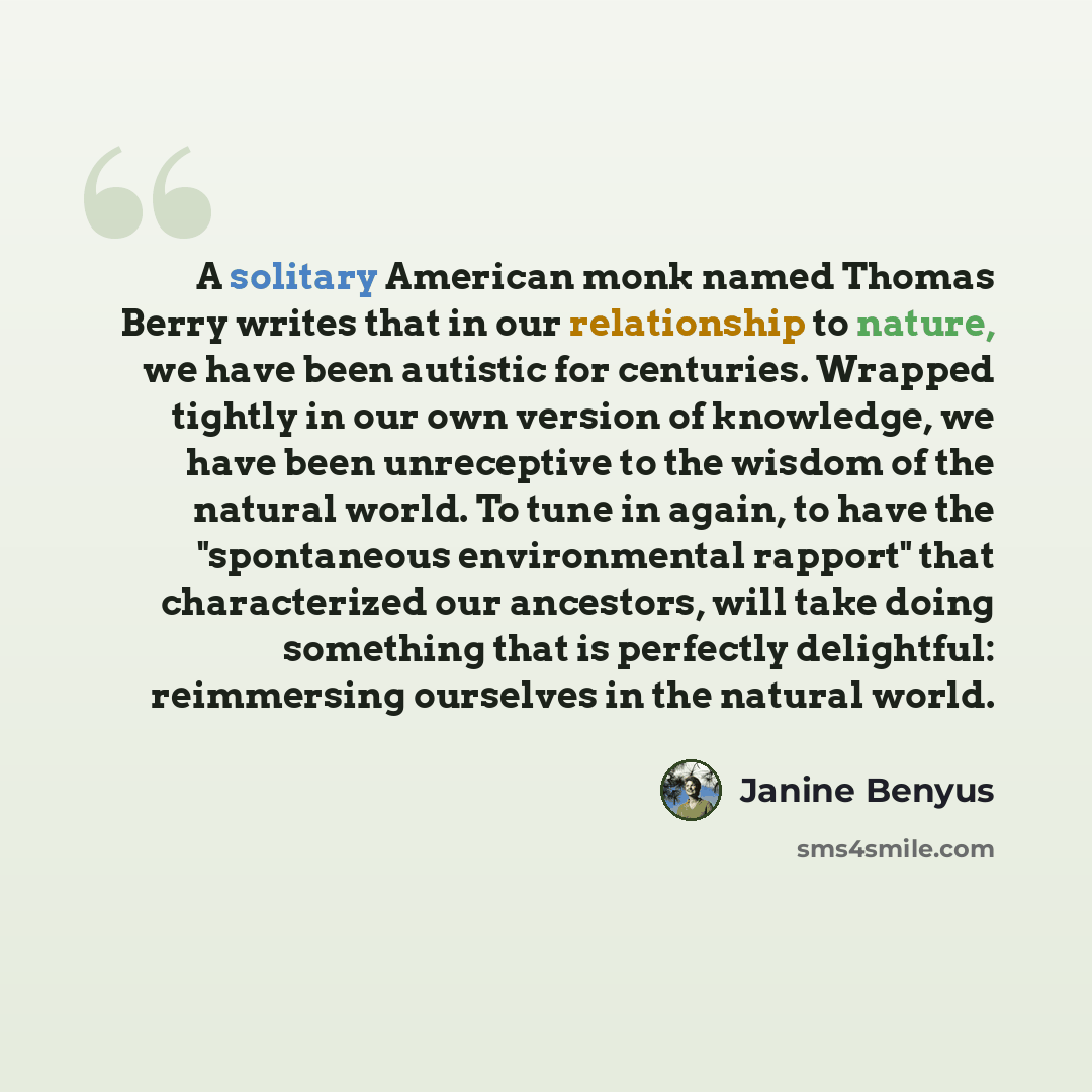 “A solitary American monk named Thomas Berry writes that in our relationship to nature, we have been autistic for centuries. Wrapped tightly in our own version of knowledge, we have been unreceptive to the wisdom of the natural world. To tune in again, to have the "spontaneous environmental…” quote by Janine Benyus