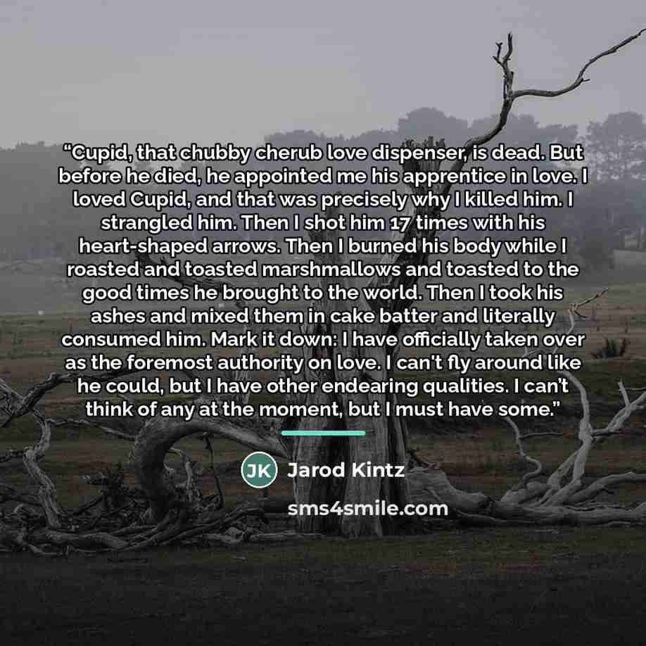 “Cupid, that chubby cherub love dispenser, is dead. But before he died, he appointed me his apprentice in love. I loved Cupid, and that was precisely why I killed him. I strangled him. Then I shot him 17 times with his heart-shaped arrows. Then I burned his body while I roasted and toasted…” quote by Jarod Kintz