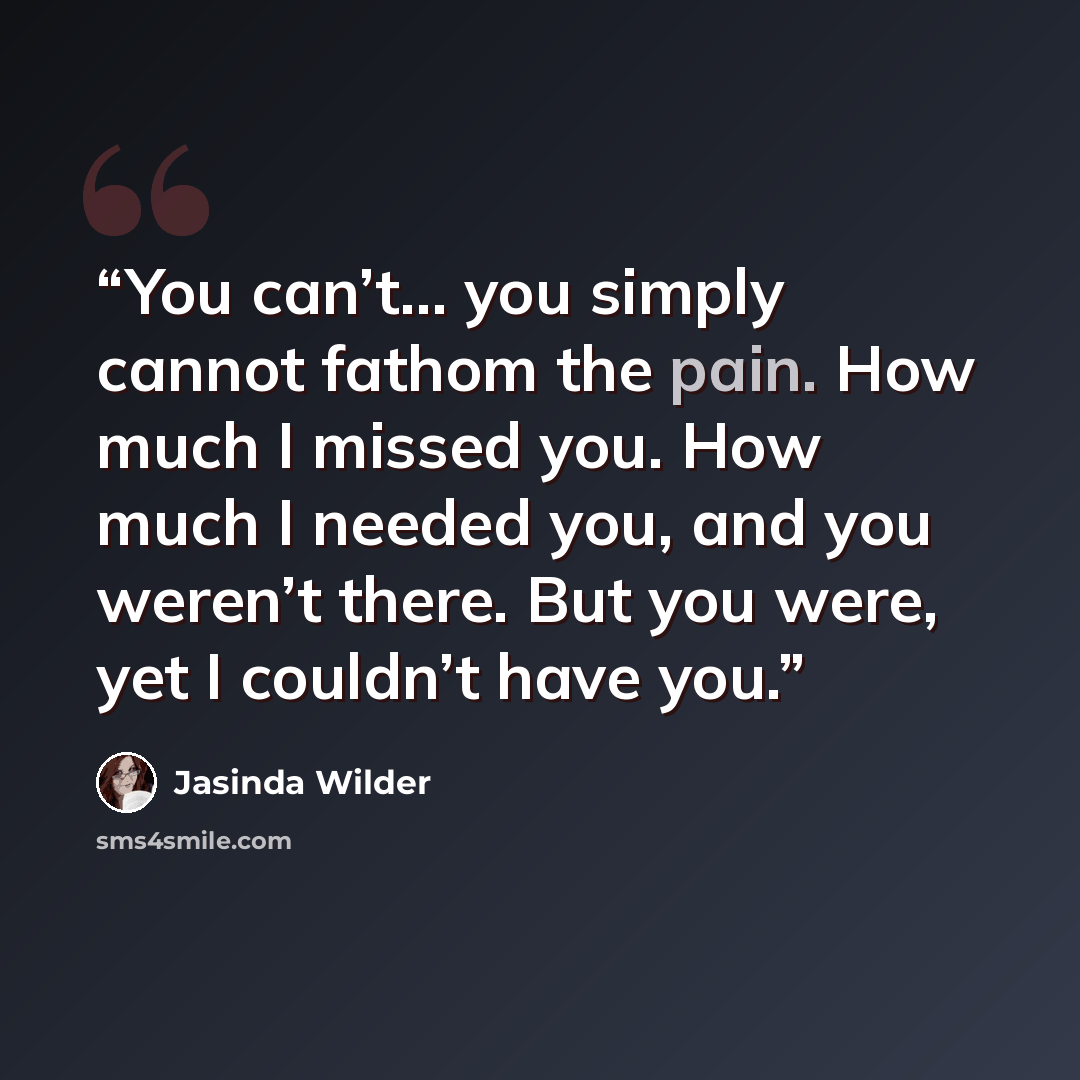 “You can’t… you simply cannot fathom the pain. How much I missed you. How much I needed you, and you weren’t there. But you were, yet I couldn’t have you.” quote by Jasinda Wilder