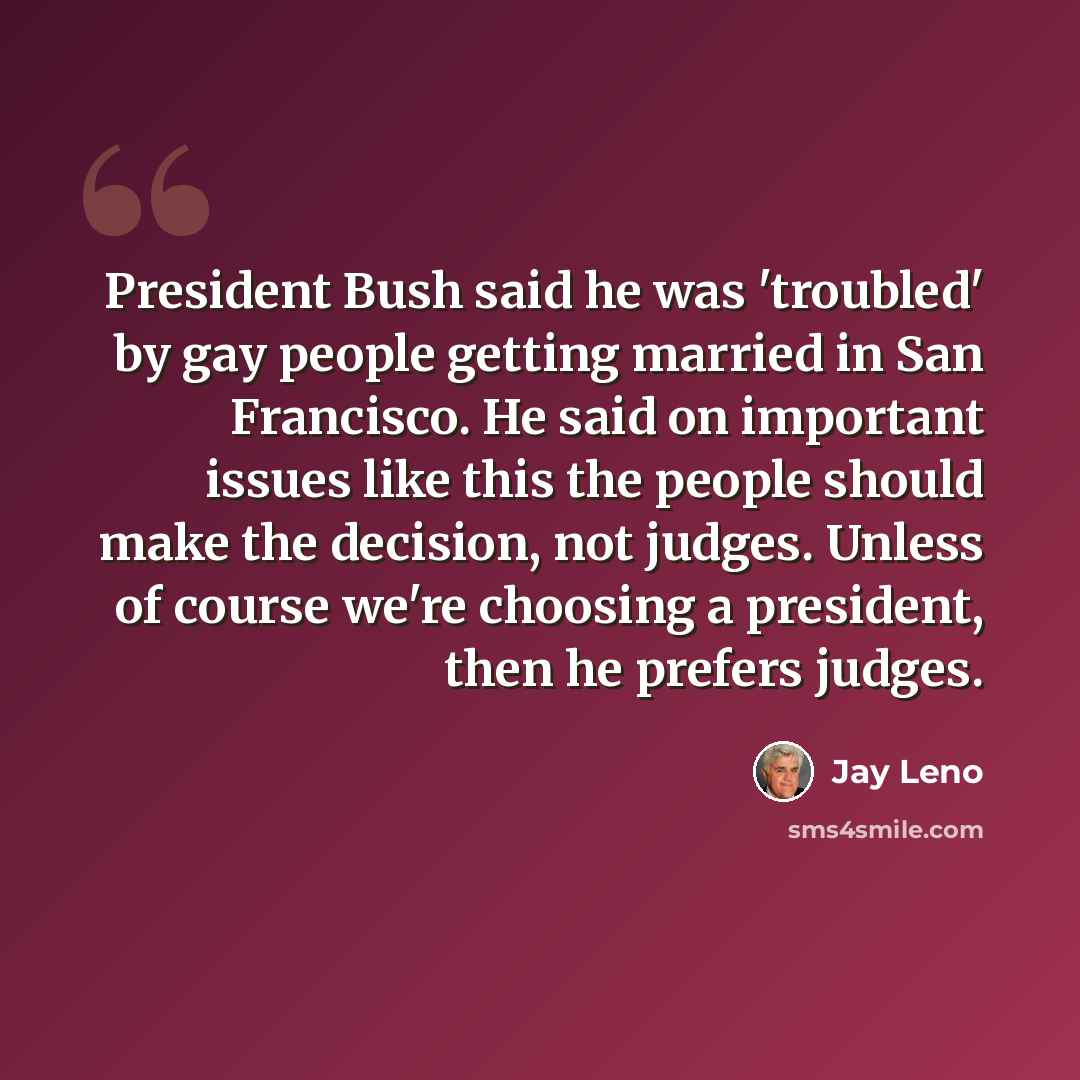 “President Bush said he was 'troubled' by gay people getting married in San Francisco. He said on important issues like this the people should make the decision, not judges. Unless of course we're choosing a president, then he prefers judges.” quote by Jay Leno