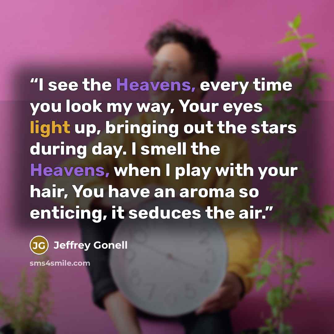 “I see the Heavens, every time you look my way, Your eyes light up, bringing out the stars during day. I smell the Heavens, when I play with your hair, You have an aroma so enticing, it seduces the air.” quote by Jeffrey Gonell