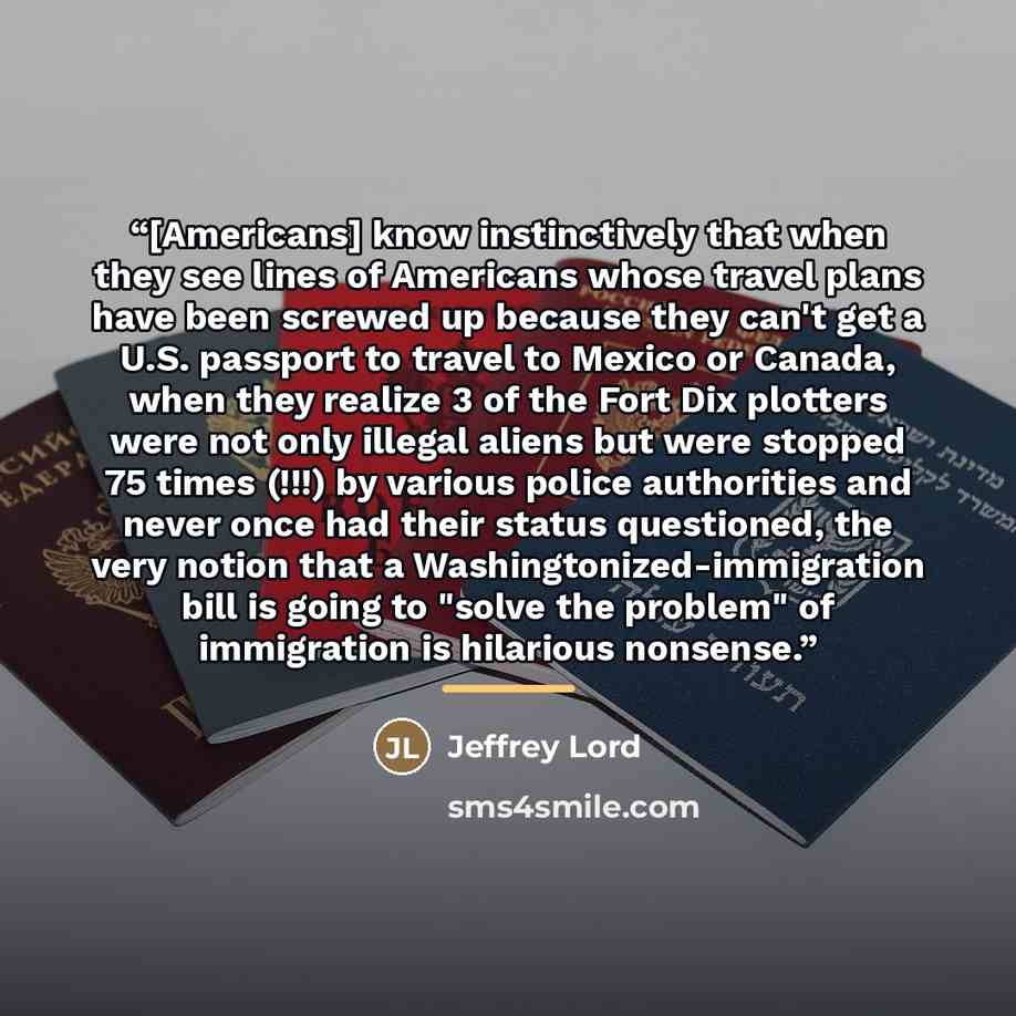 “[Americans] know instinctively that when they see lines of Americans whose travel plans have been screwed up because they can't get a U.S. passport to travel to Mexico or Canada, when they realize 3 of the Fort Dix plotters were not only illegal aliens but were stopped 75 times (!!!) by various…” quote by Jeffrey Lord