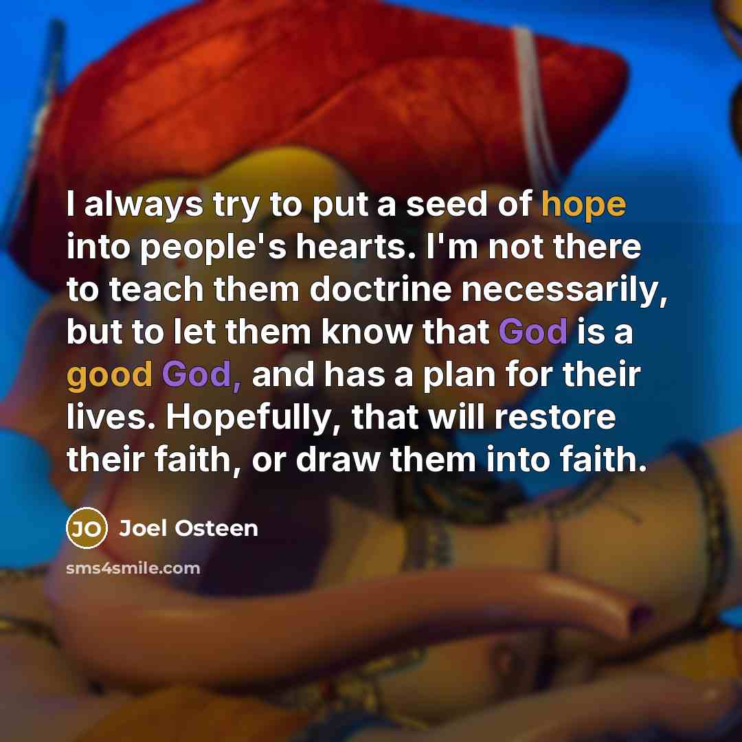 “I always try to put a seed of hope into people's hearts. I'm not there to teach them doctrine necessarily, but to let them know that God is a good God, and has a plan for their lives. Hopefully, that will restore their faith, or draw them into faith.” quote by Joel Osteen