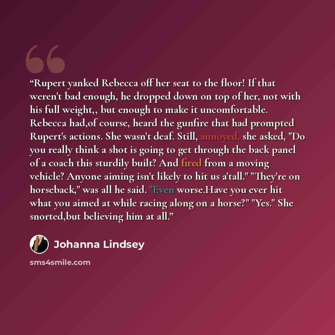 “Rupert yanked Rebecca off her seat to the floor! If that weren't bad enough, he dropped down on top of her, not with his full weight,, but enough to make it uncomfortable. Rebecca had,of course, heard the gunfire that had prompted Rupert's actions. She wasn't deaf. Still, annoyed, she asked, "Do…” quote by Johanna Lindsey