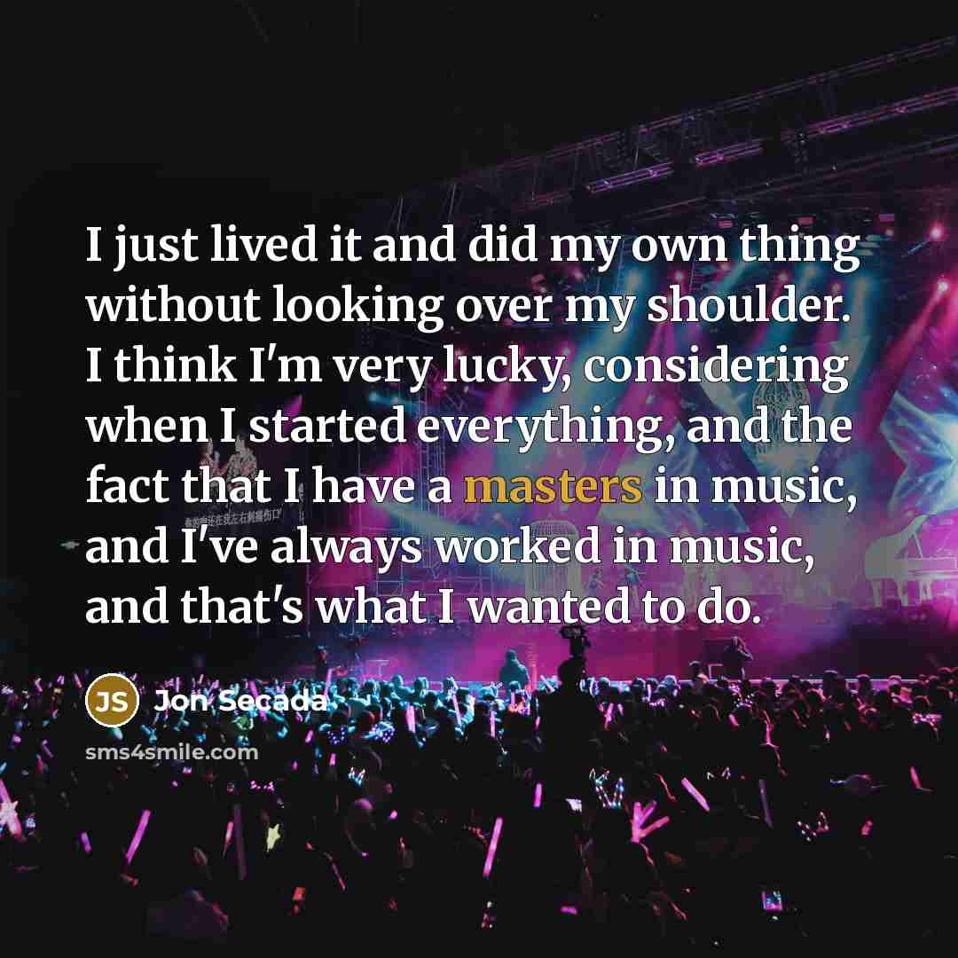 “I just lived it and did my own thing without looking over my shoulder. I think I'm very lucky, considering when I started everything, and the fact that I have a masters in music, and I've always worked in music, and that's what I wanted to do.” quote by Jon Secada