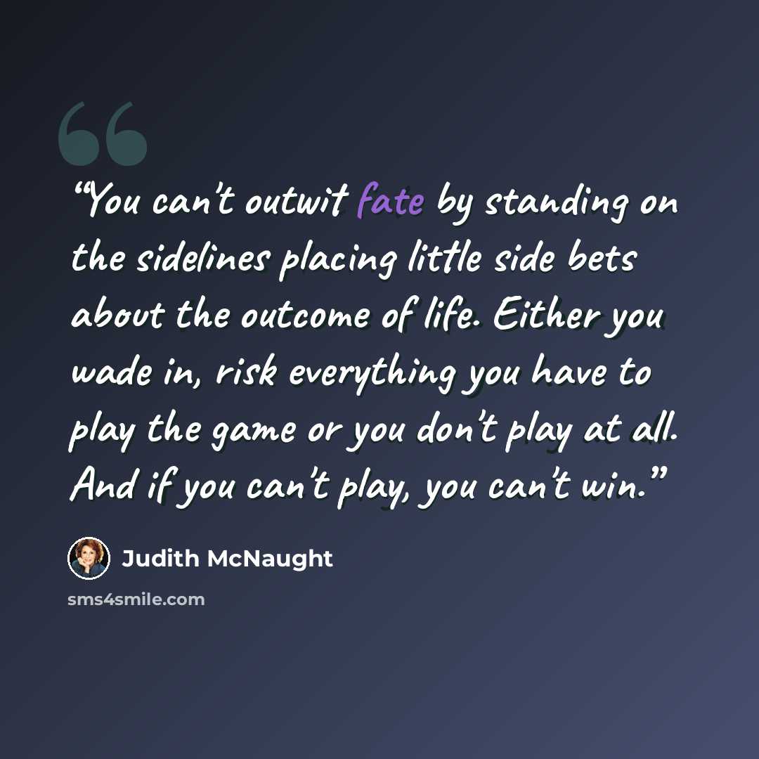 “You can't outwit fate by standing on the sidelines placing little side bets about the outcome of life. Either you wade in, risk everything you have to play the game or you don't play at all. And if you can't play, you can't win.” quote by Judith McNaught