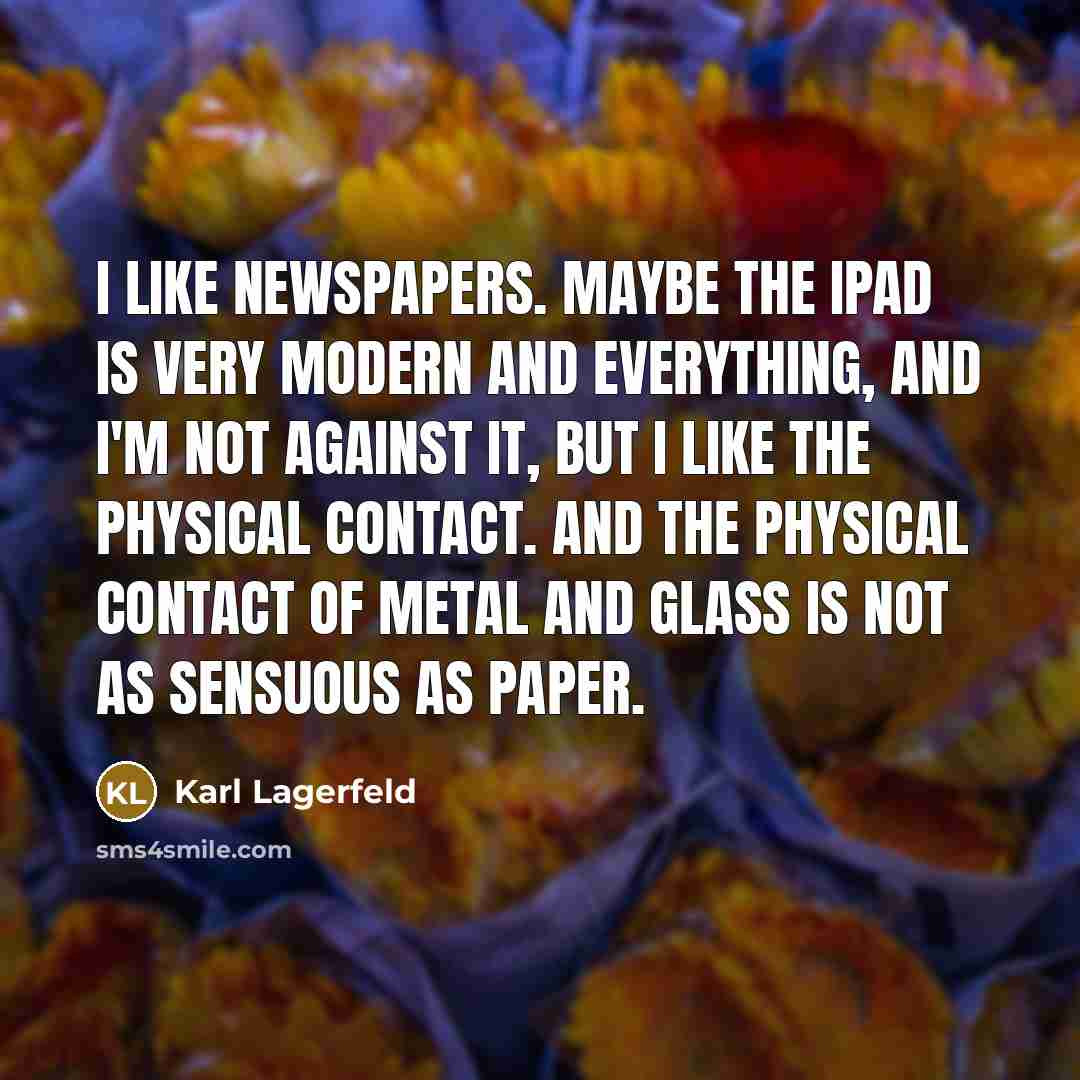 “I like newspapers. Maybe the iPad is very modern and everything, and I'm not against it, but I like the physical contact. And the physical contact of metal and glass is not as sensuous as paper.” quote by Karl Lagerfeld