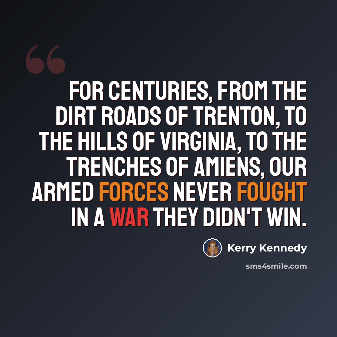 “For centuries, from the dirt roads of Trenton, to the hills of Virginia, to the trenches of Amiens, our armed forces never fought in a war they didn't win.” quote by Kerry Kennedy