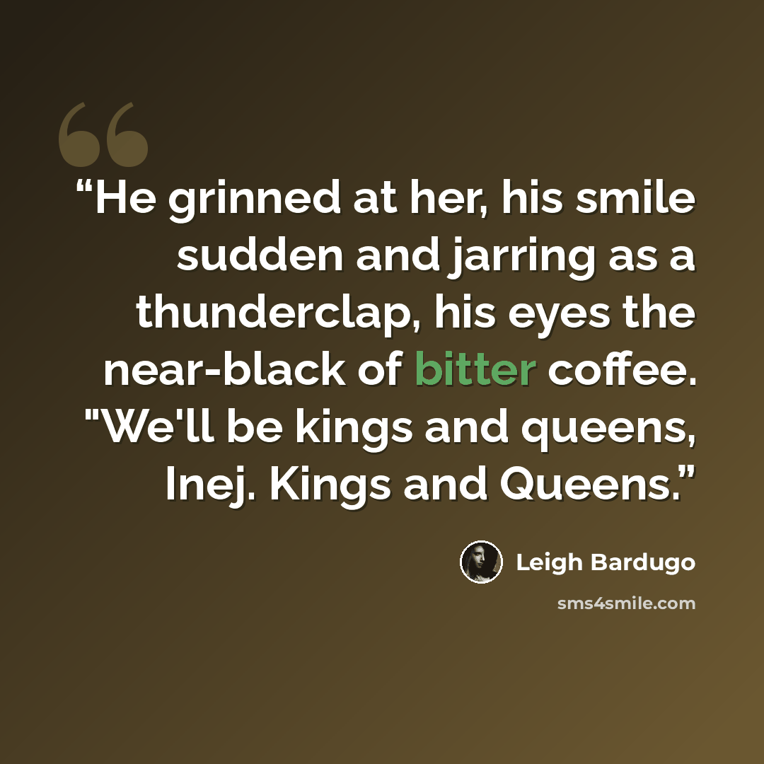 “He grinned at her, his smile sudden and jarring as a thunderclap, his eyes the near-black of bitter coffee. "We'll be kings and queens, Inej. Kings and Queens.” quote by Leigh Bardugo