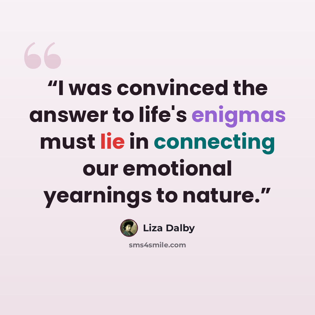 “I was convinced the answer to life's enigmas must lie in connecting our emotional yearnings to nature.” quote by Liza Dalby