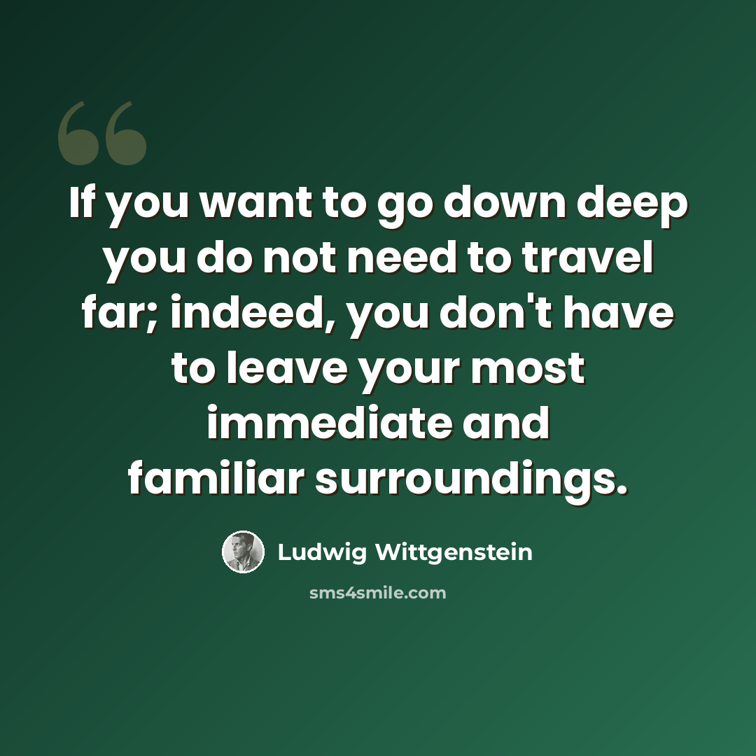 “If you want to go down deep you do not need to travel far; indeed, you don't have to leave your most immediate and familiar surroundings.” quote by Ludwig Wittgenstein