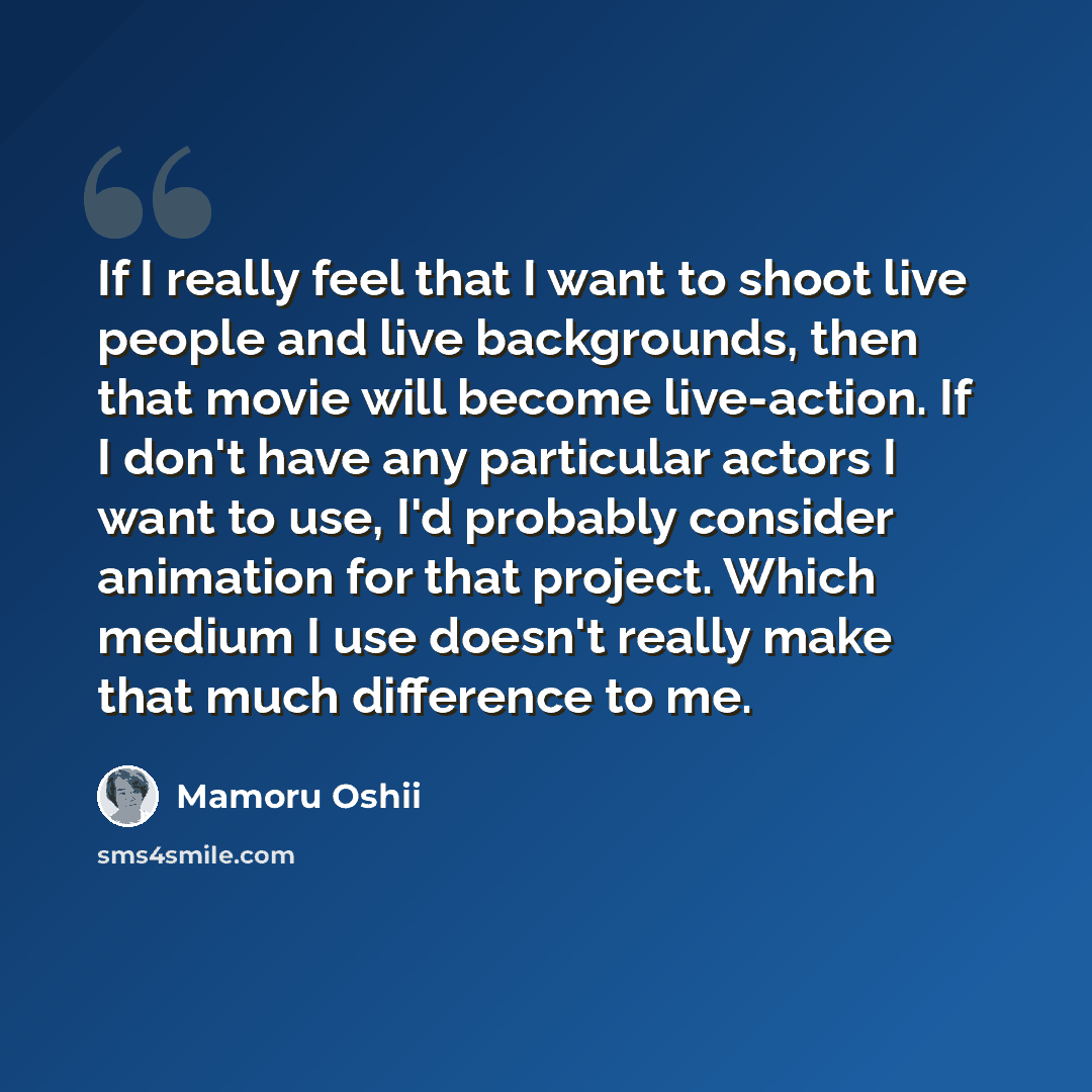“If I really feel that I want to shoot live people and live backgrounds, then that movie will become live-action. If I don't have any particular actors I want to use, I'd probably consider animation for that project. Which medium I use doesn't really make that much difference to me.” quote by Mamoru Oshii