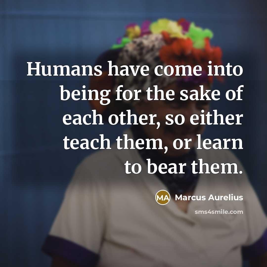 “Humans have come into being for the sake of each other, so either teach them, or learn to bear them.” quote by Marcus Aurelius