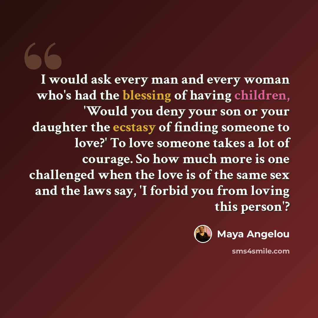“I would ask every man and every woman who's had the blessing of having children, 'Would you deny your son or your daughter the ecstasy of finding someone to love?' To love someone takes a lot of courage. So how much more is one challenged when the love is of the same sex and the laws say, 'I…” quote by Maya Angelou