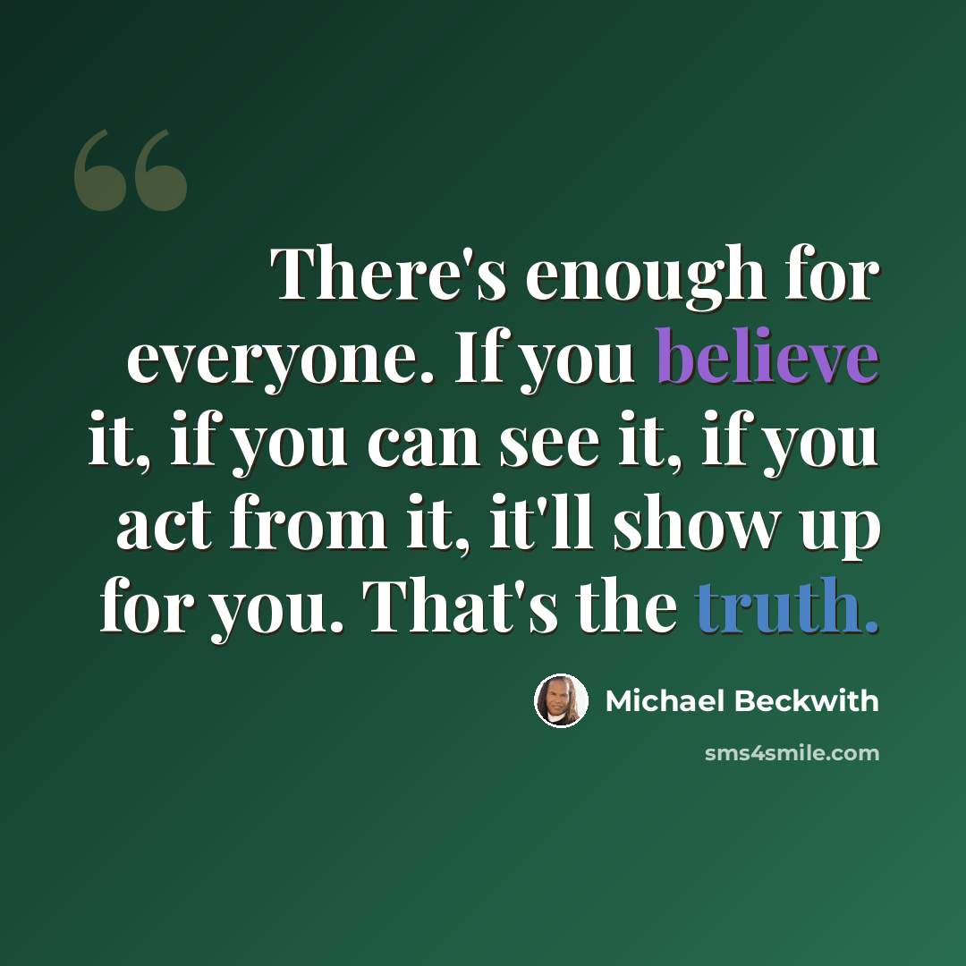 “There's enough for everyone. If you believe it, if you can see it, if you act from it, it'll show up for you. That's the truth.” quote by Michael Beckwith