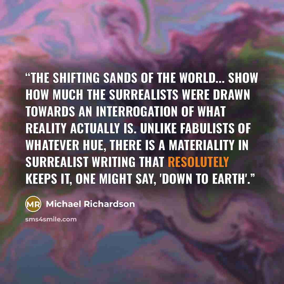 “The shifting sands of the world... show how much the surrealists were drawn towards an interrogation of what reality actually is. Unlike fabulists of whatever hue, there is a materiality in surrealist writing that resolutely keeps it, one might say, 'down to earth'.” quote by Michael Richardson