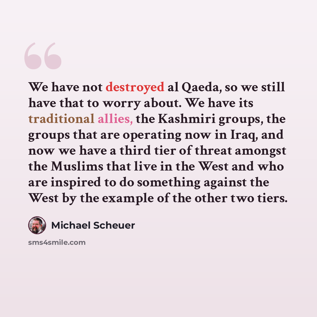 “We have not destroyed al Qaeda, so we still have that to worry about. We have its traditional allies, the Kashmiri groups, the groups that are operating now in Iraq, and now we have a third tier of threat amongst the Muslims that live in the West and who are inspired to do something against the…” quote by Michael Scheuer