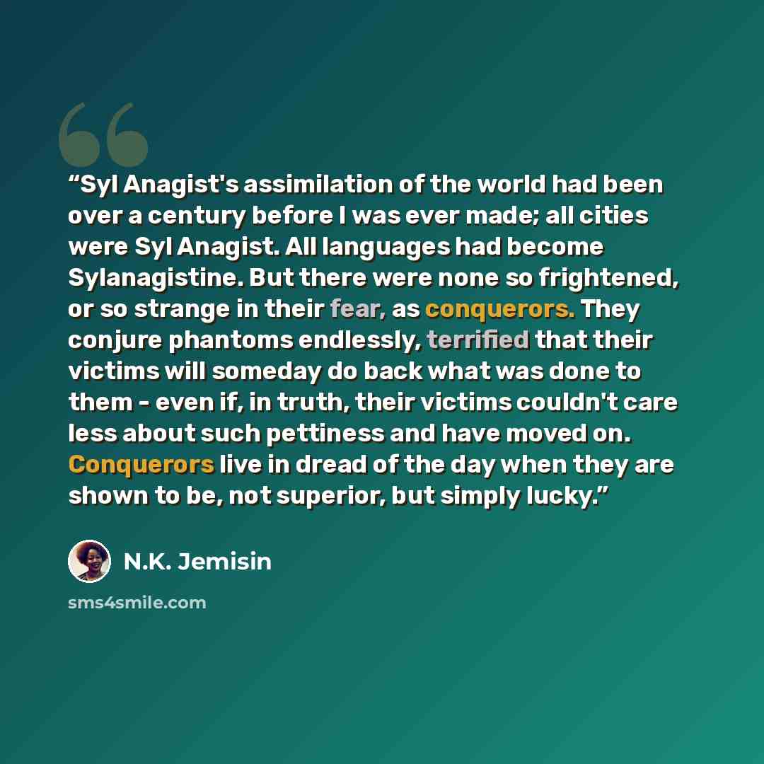 “Syl Anagist's assimilation of the world had been over a century before I was ever made; all cities were Syl Anagist. All languages had become Sylanagistine. But there were none so frightened, or so strange in their fear, as conquerors. They conjure phantoms endlessly, terrified that their victims…” quote by N.K. Jemisin