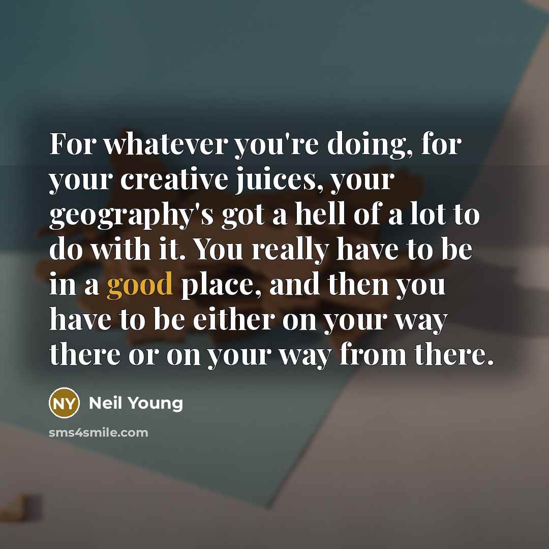 “For whatever you're doing, for your creative juices, your geography's got a hell of a lot to do with it. You really have to be in a good place, and then you have to be either on your way there or on your way from there.” quote by Neil Young