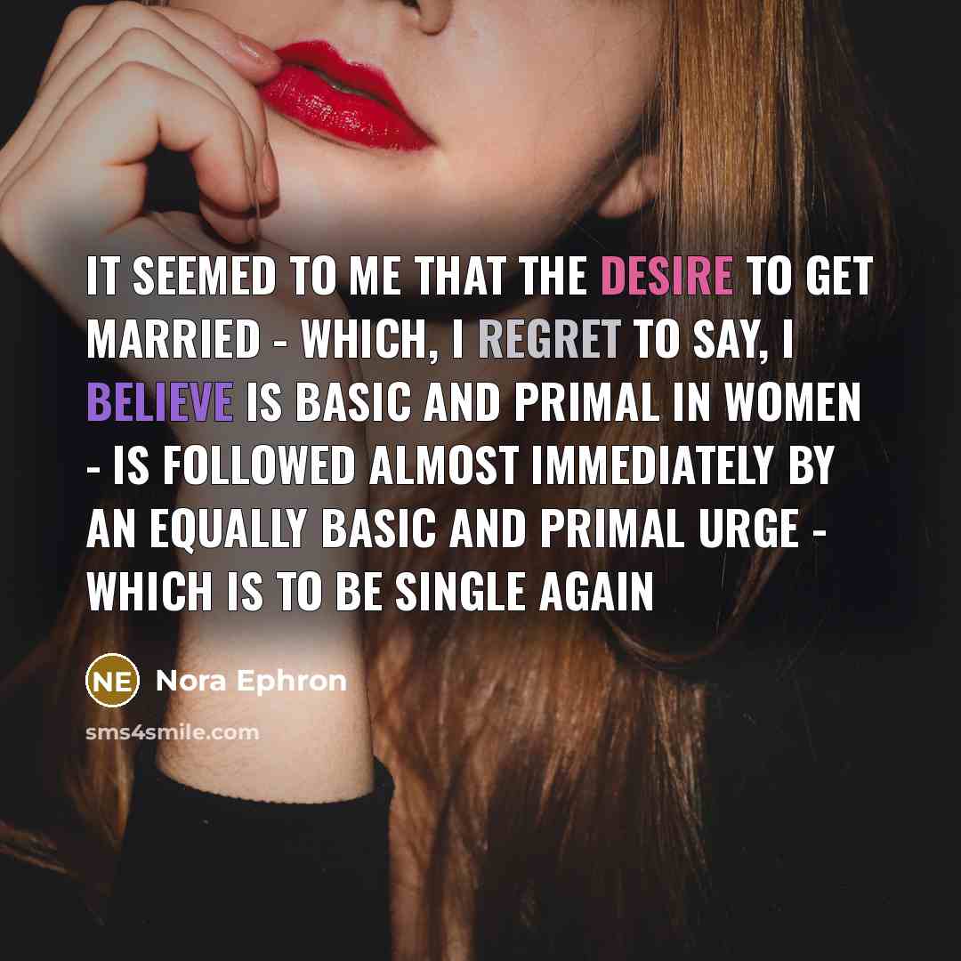 “It seemed to me that the desire to get married - which, I regret to say, I believe is basic and primal in women - is followed almost immediately by an equally basic and primal urge - which is to be single again” quote by Nora Ephron
