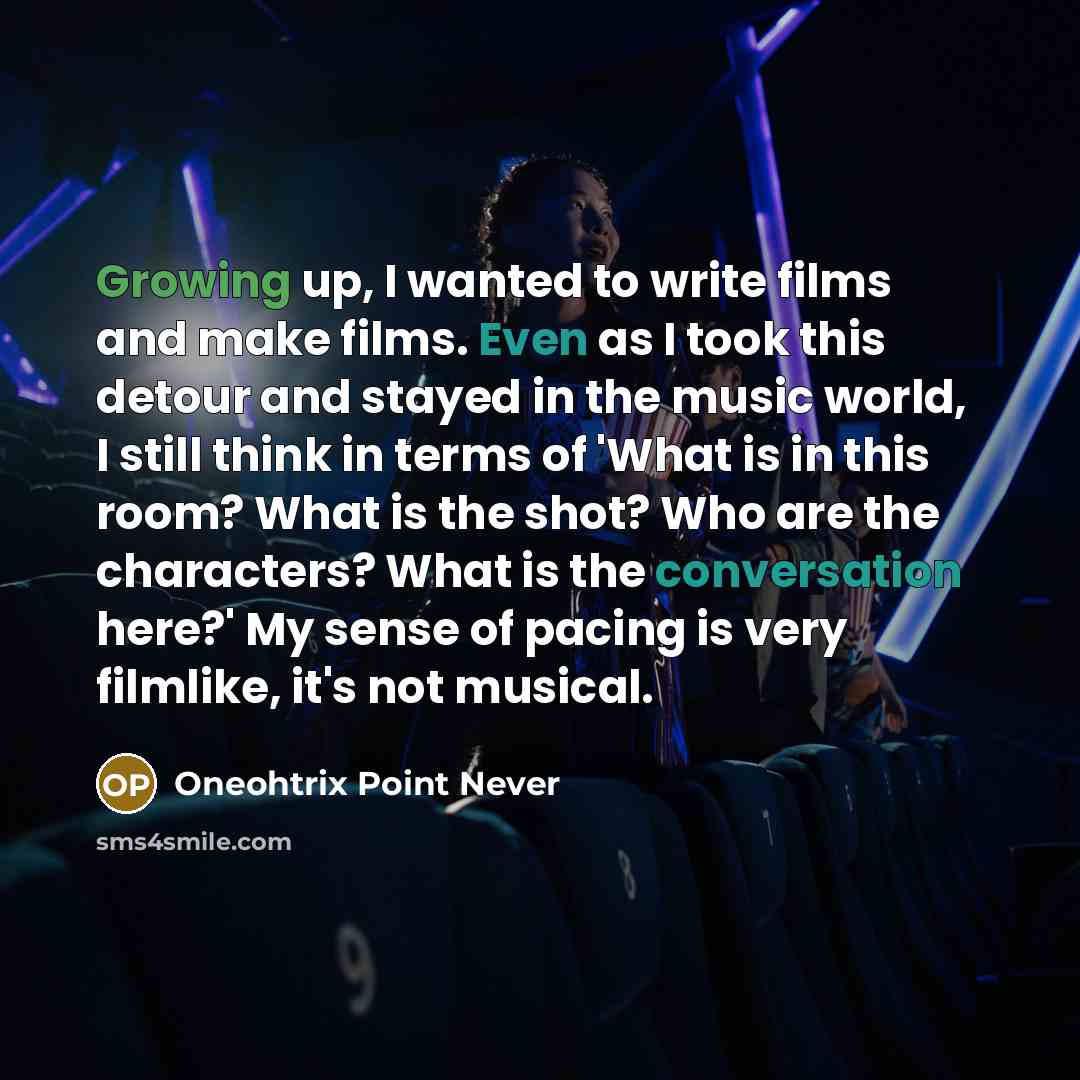 “Growing up, I wanted to write films and make films. Even as I took this detour and stayed in the music world, I still think in terms of 'What is in this room? What is the shot? Who are the characters? What is the conversation here?' My sense of pacing is very filmlike, it's not musical.” quote by Oneohtrix Point Never