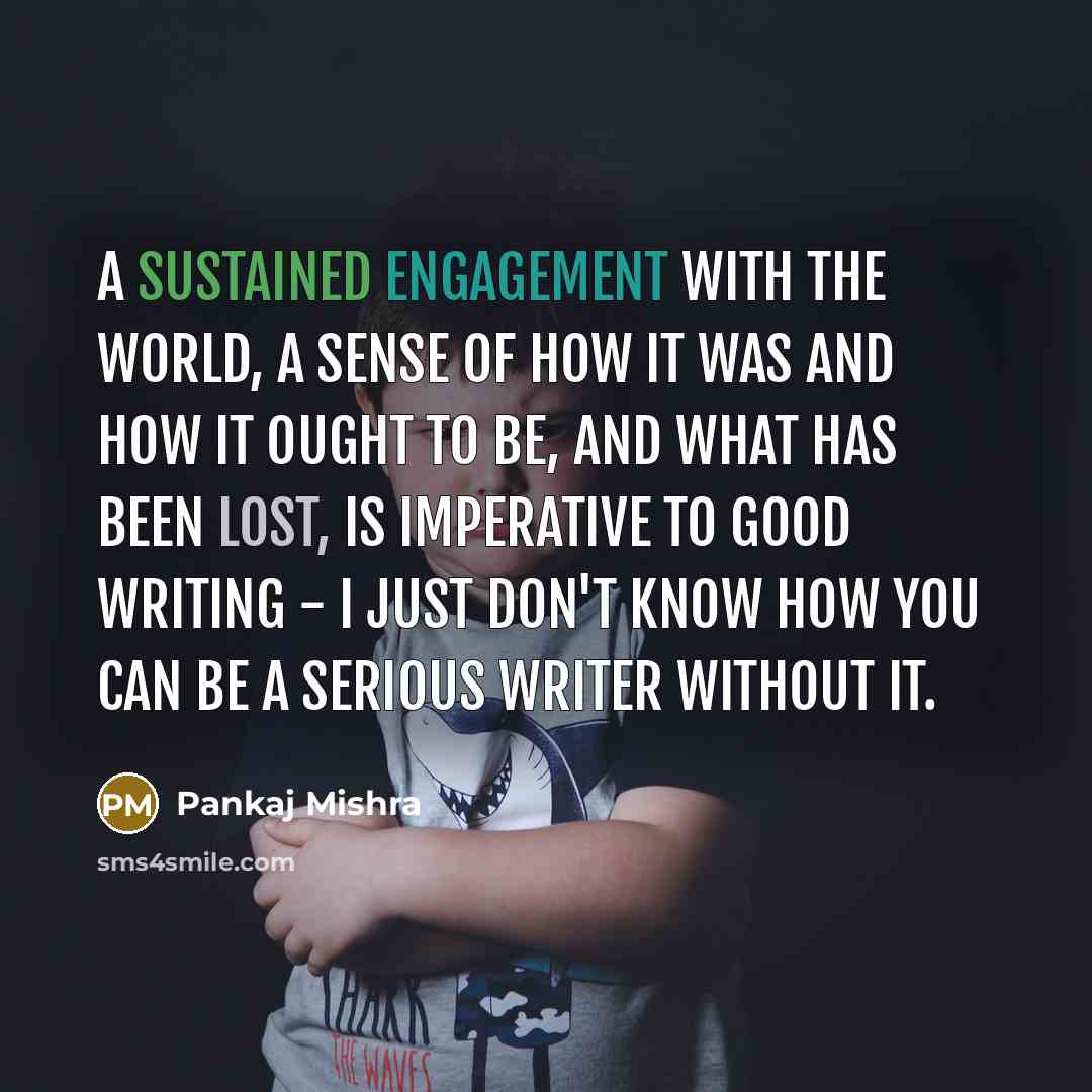 “A sustained engagement with the world, a sense of how it was and how it ought to be, and what has been lost, is imperative to good writing - I just don't know how you can be a serious writer without it.” quote by Pankaj Mishra