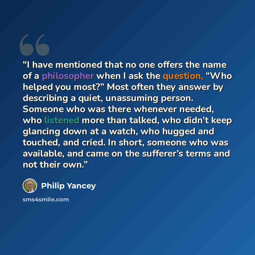 “I have mentioned that no one offers the name of a philosopher when I ask the question, “Who helped you most?” Most often they answer by describing a quiet, unassuming person. Someone who was there whenever needed, who listened more than talked, who didn’t keep glancing down at a watch, who hugged…” quote by Philip Yancey