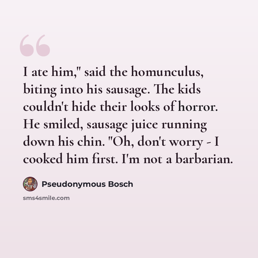“I ate him," said the homunculus, biting into his sausage. The kids couldn't hide their looks of horror. He smiled, sausage juice running down his chin. "Oh, don't worry - I cooked him first. I'm not a barbarian.” quote by Pseudonymous Bosch