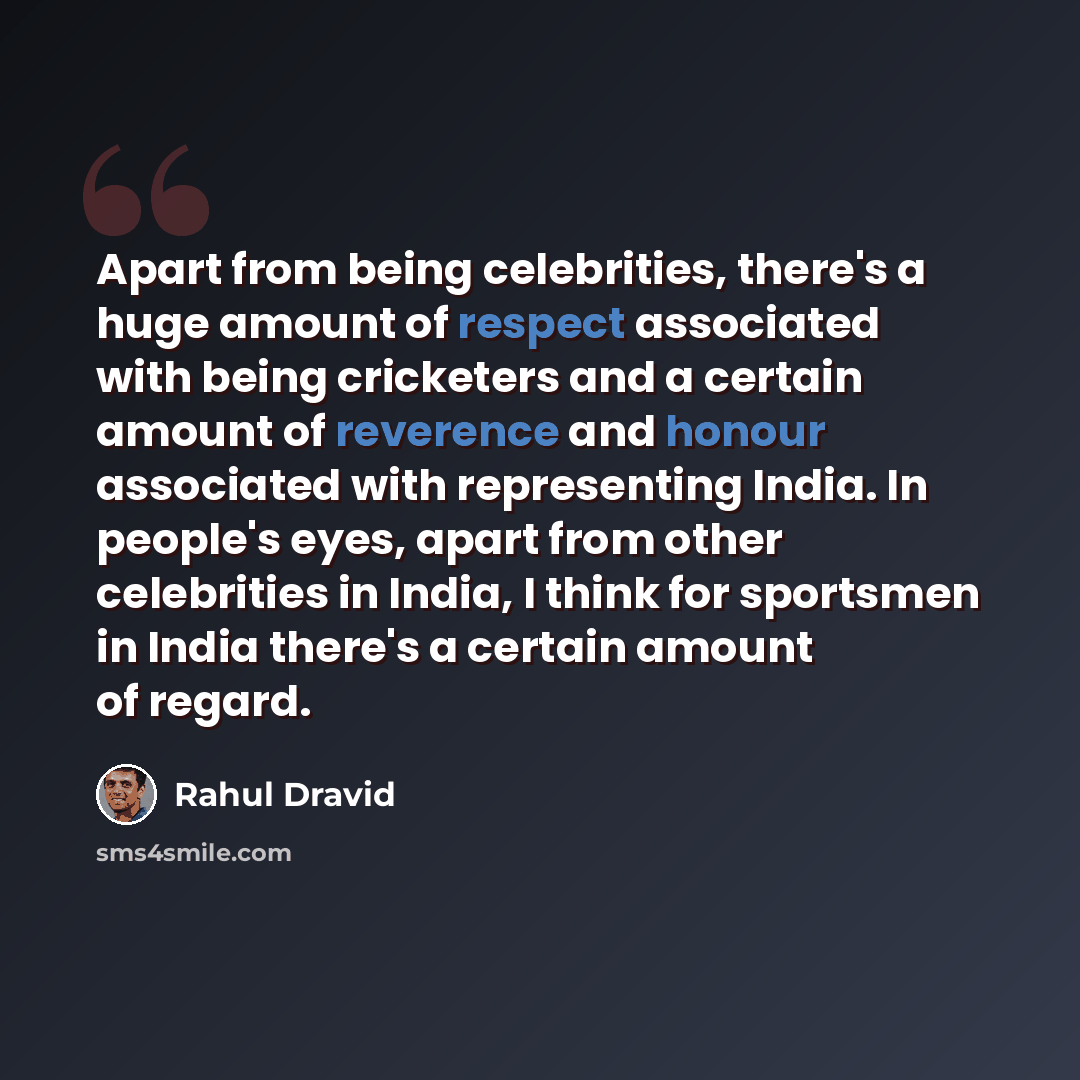 “Apart from being celebrities, there's a huge amount of respect associated with being cricketers and a certain amount of reverence and honour associated with representing India. In people's eyes, apart from other celebrities in India, I think for sportsmen in India there's a certain amount of regard.” quote by Rahul Dravid