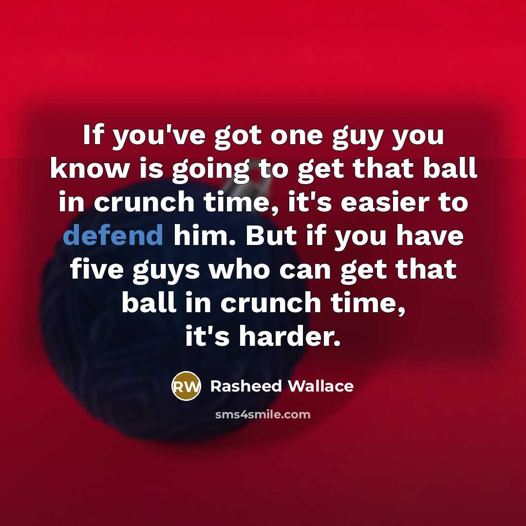 “If you've got one guy you know is going to get that ball in crunch time, it's easier to defend him. But if you have five guys who can get that ball in crunch time, it's harder.” quote by Rasheed Wallace