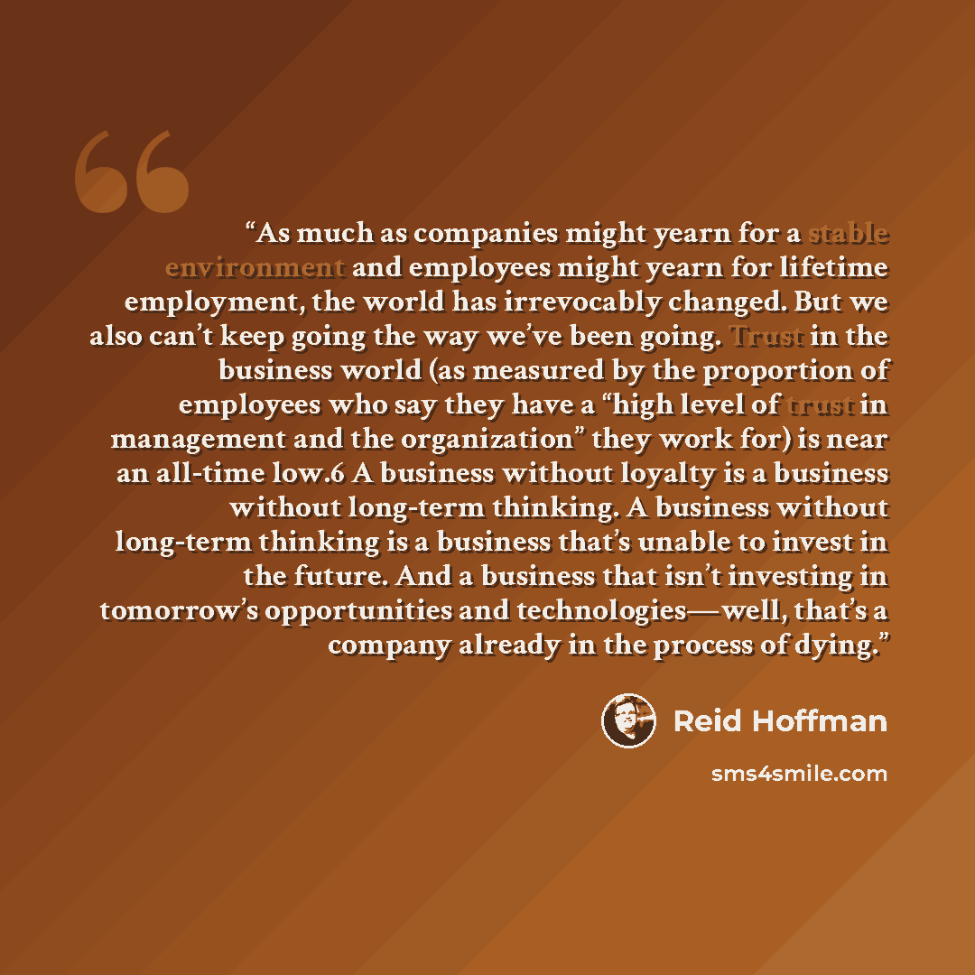 “As much as companies might yearn for a stable environment and employees might yearn for lifetime employment, the world has irrevocably changed. But we also can’t keep going the way we’ve been going. Trust in the business world (as measured by the proportion of employees who say they have a “high…” quote by Reid Hoffman