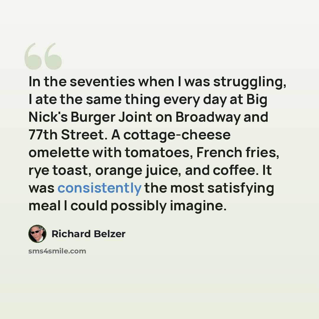 “In the seventies when I was struggling, I ate the same thing every day at Big Nick's Burger Joint on Broadway and 77th Street. A cottage-cheese omelette with tomatoes, French fries, rye toast, orange juice, and coffee. It was consistently the most satisfying meal I could possibly imagine.” quote by Richard Belzer