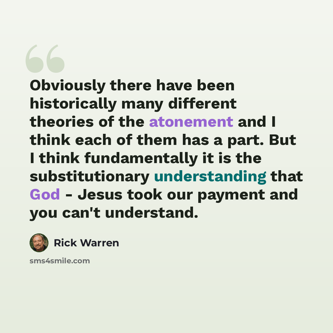 “Obviously there have been historically many different theories of the atonement and I think each of them has a part. But I think fundamentally it is the substitutionary understanding that God - Jesus took our payment and you can't understand.” quote by Rick Warren