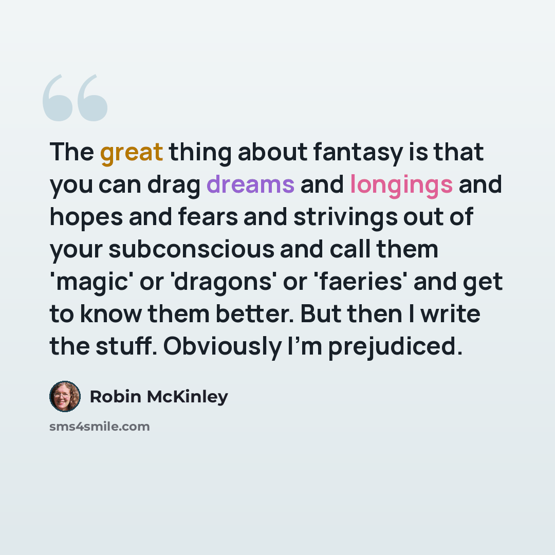 “The great thing about fantasy is that you can drag dreams and longings and hopes and fears and strivings out of your subconscious and call them 'magic' or 'dragons' or 'faeries' and get to know them better. But then I write the stuff. Obviously I'm prejudiced.” quote by Robin McKinley