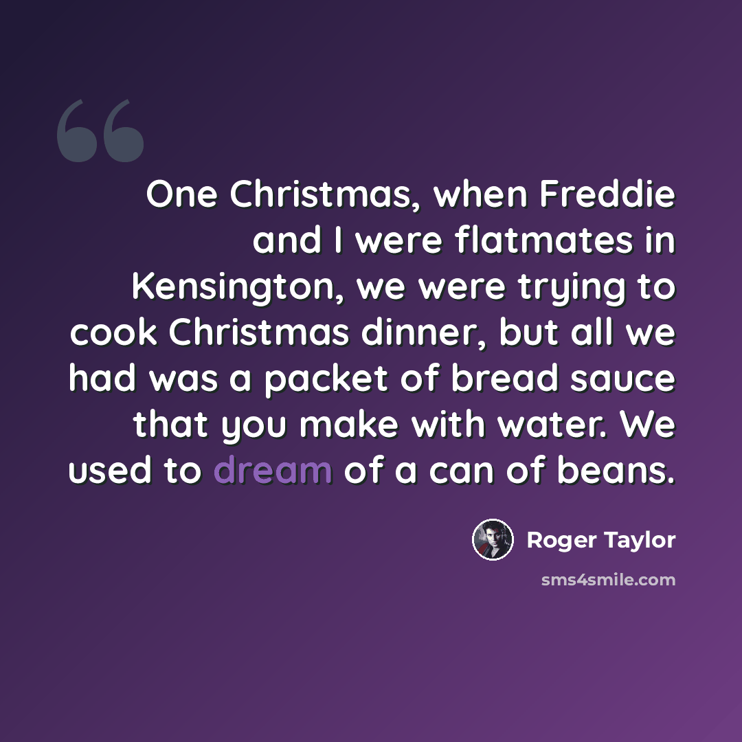 “One Christmas, when Freddie and I were flatmates in Kensington, we were trying to cook Christmas dinner, but all we had was a packet of bread sauce that you make with water. We used to dream of a can of beans.” quote by Roger Taylor