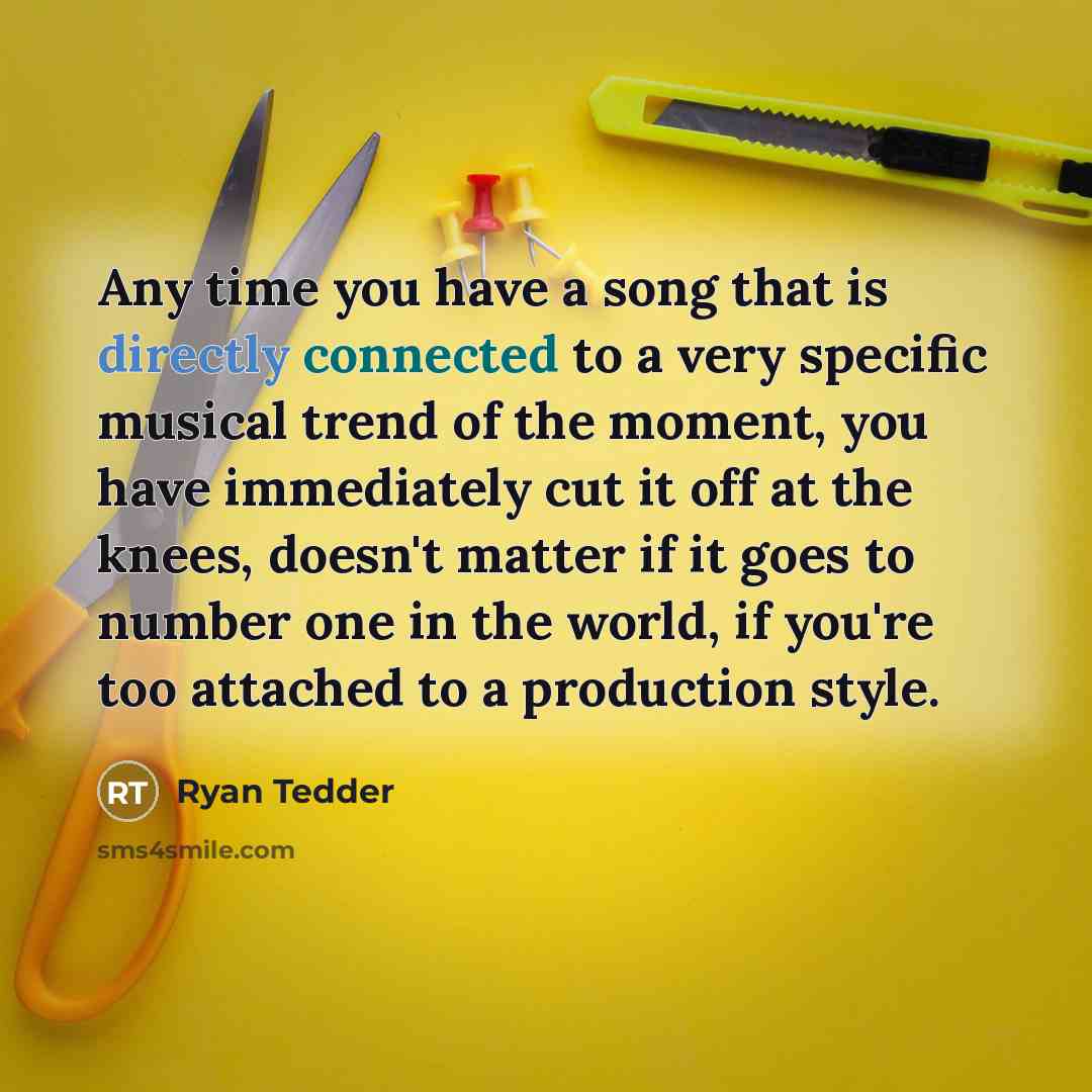 “Any time you have a song that is directly connected to a very specific musical trend of the moment, you have immediately cut it off at the knees, doesn't matter if it goes to number one in the world, if you're too attached to a production style.” quote by Ryan Tedder