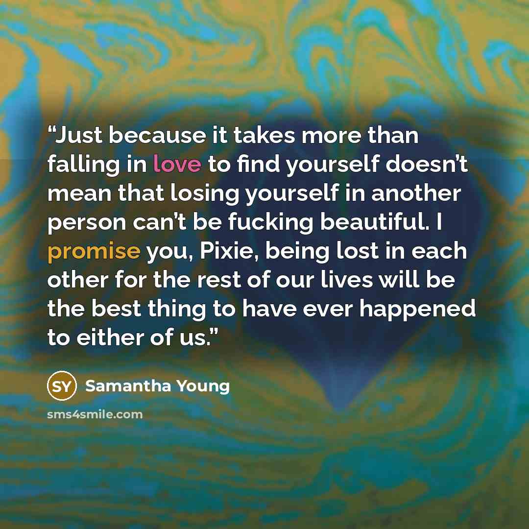 “Just because it takes more than falling in love to find yourself doesn’t mean that losing yourself in another person can’t be fucking beautiful. I promise you, Pixie, being lost in each other for the rest of our lives will be the best thing to have ever happened to either of us.” quote by Samantha Young