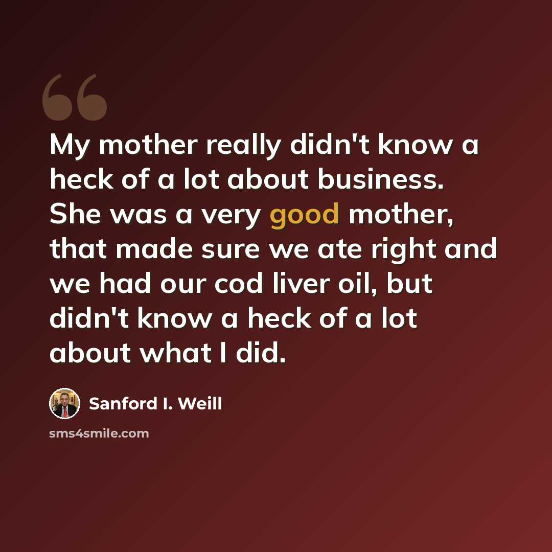 “My mother really didn't know a heck of a lot about business. She was a very good mother, that made sure we ate right and we had our cod liver oil, but didn't know a heck of a lot about what I did.” quote by Sanford I. Weill