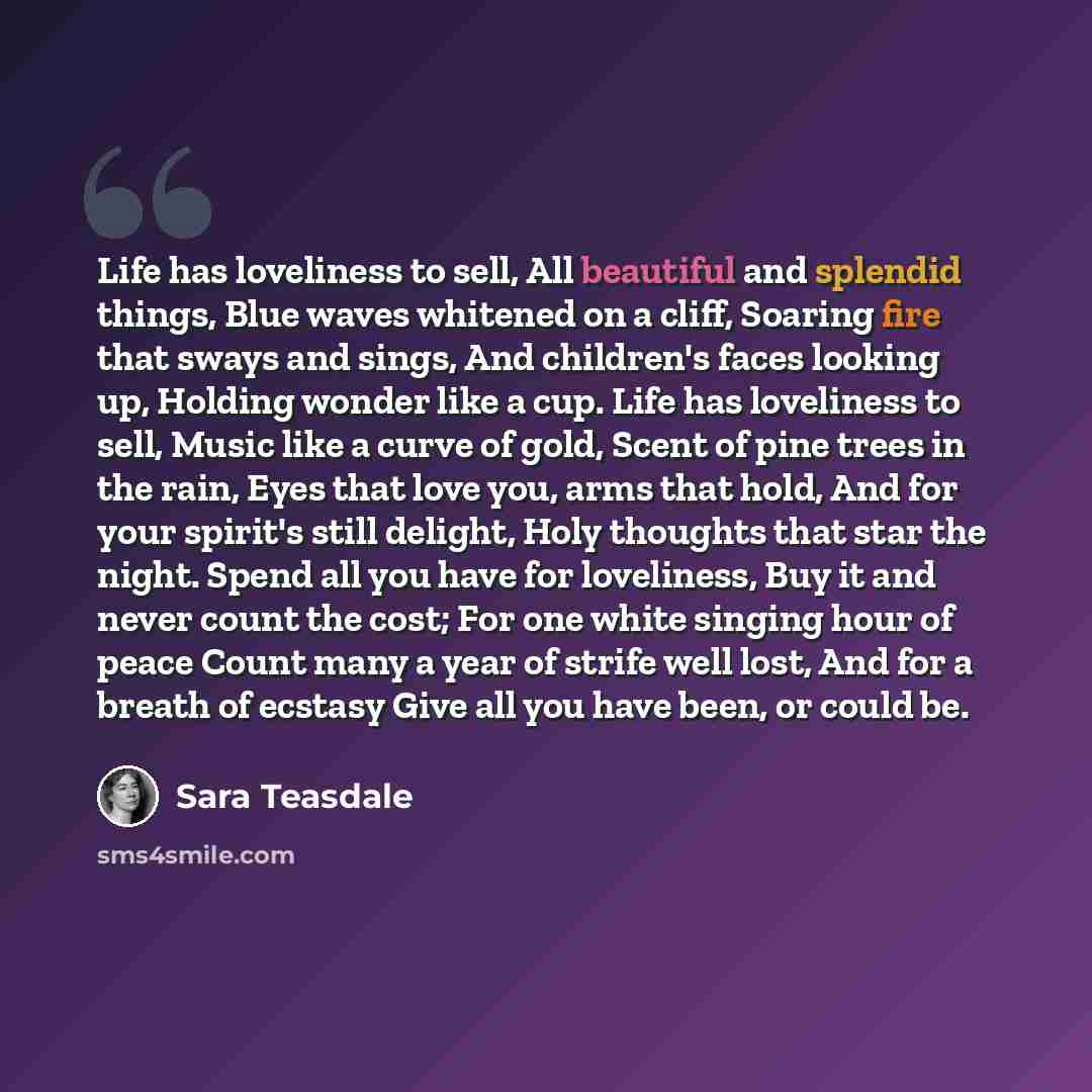 “Life has loveliness to sell, All beautiful and splendid things, Blue waves whitened on a cliff, Soaring fire that sways and sings, And children's faces looking up, Holding wonder like a cup. Life has loveliness to sell, Music like a curve of gold, Scent of pine trees in the rain, Eyes that love…” quote by Sara Teasdale