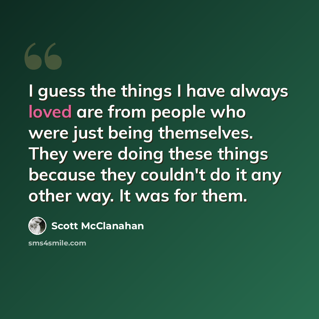 “I guess the things I have always loved are from people who were just being themselves. They were doing these things because they couldn't do it any other way. It was for them.” quote by Scott McClanahan