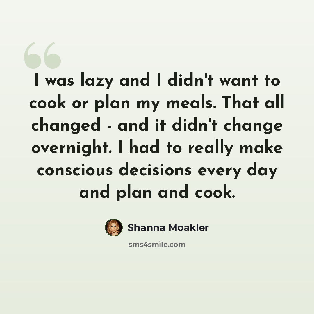“I was lazy and I didn't want to cook or plan my meals. That all changed - and it didn't change overnight. I had to really make conscious decisions every day and plan and cook.” quote by Shanna Moakler