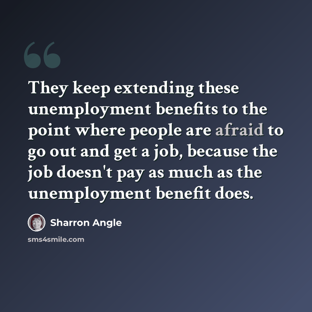 “They keep extending these unemployment benefits to the point where people are afraid to go out and get a job, because the job doesn't pay as much as the unemployment benefit does.” quote by Sharron Angle