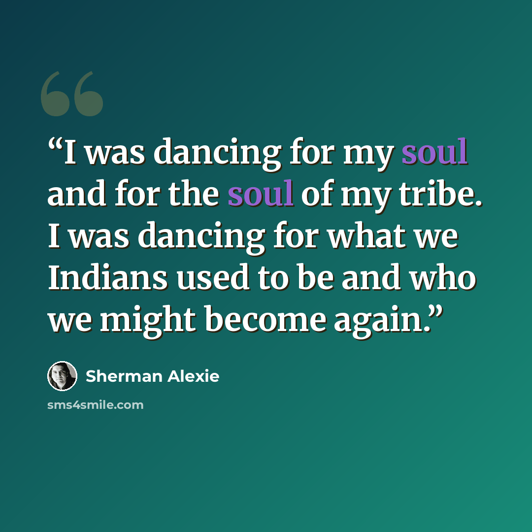 “I was dancing for my soul and for the soul of my tribe. I was dancing for what we Indians used to be and who we might become again.” quote by Sherman Alexie