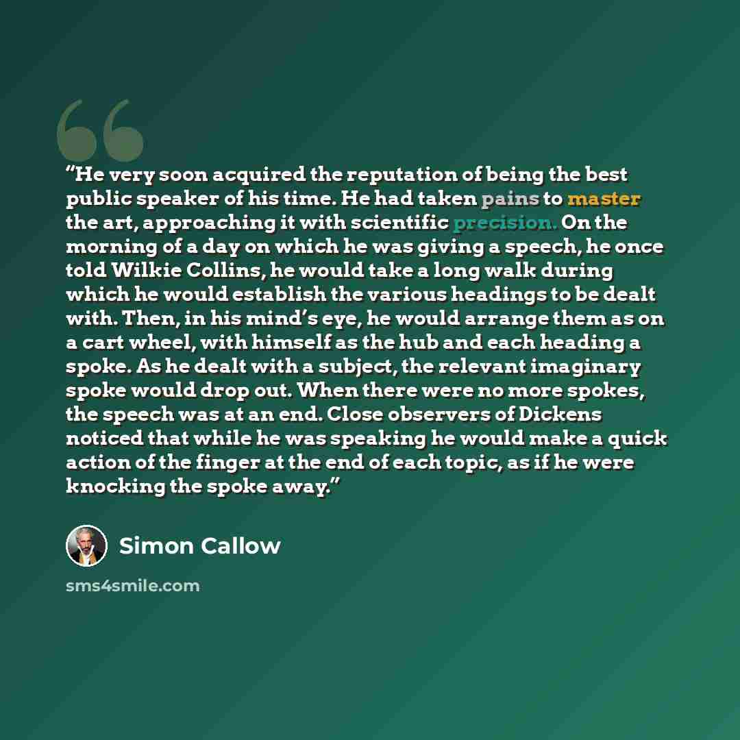 “He very soon acquired the reputation of being the best public speaker of his time. He had taken pains to master the art, approaching it with scientific precision. On the morning of a day on which he was giving a speech, he once told Wilkie Collins, he would take a long walk during which he would…” quote by Simon Callow