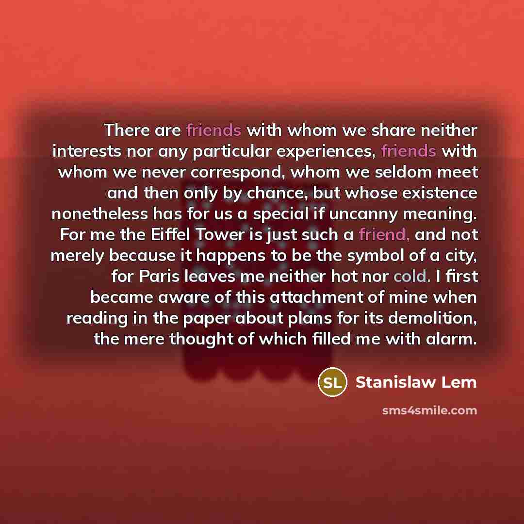 “There are friends with whom we share neither interests nor any particular experiences, friends with whom we never correspond, whom we seldom meet and then only by chance, but whose existence nonetheless has for us a special if uncanny meaning. For me the Eiffel Tower is just such a friend, and not…” quote by Stanislaw Lem