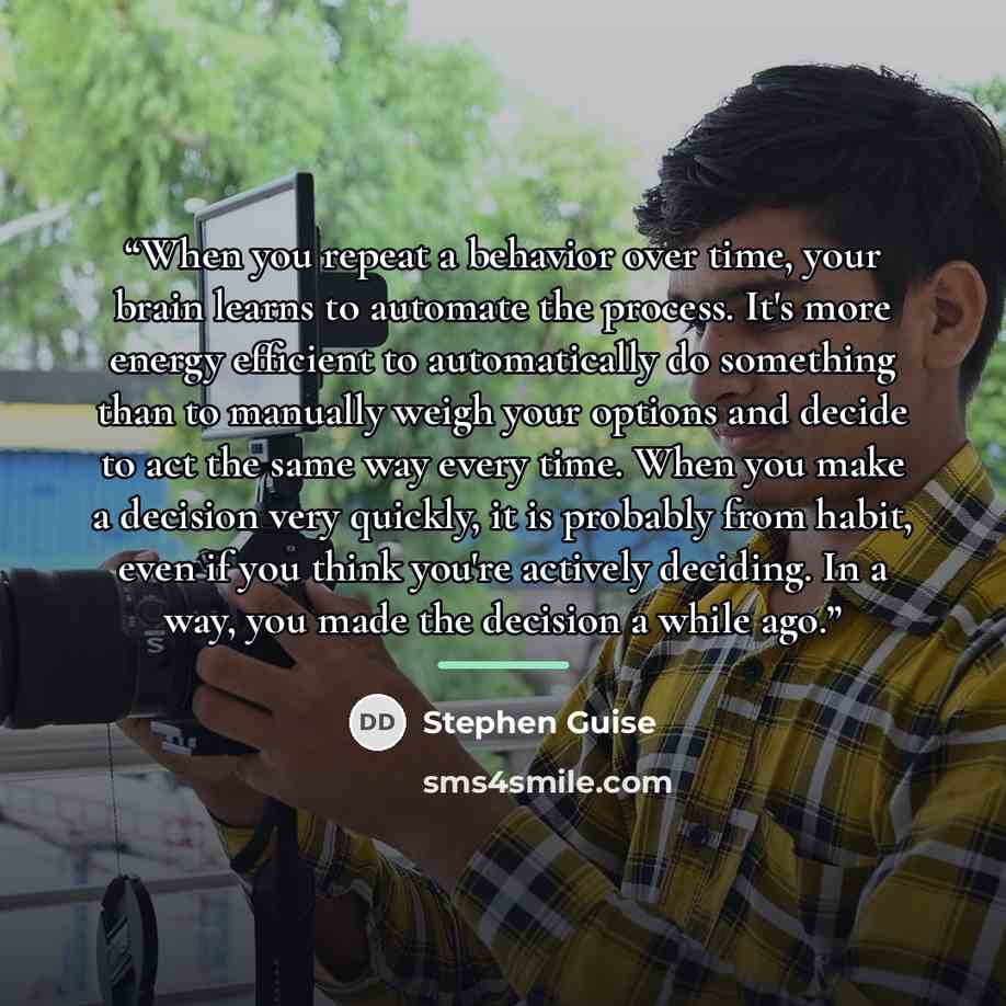 “When you repeat a behavior over time, your brain learns to automate the process. It's more energy efficient to automatically do something than to manually weigh your options and decide to act the same way every time. When you make a decision very quickly, it is probably from habit, even if you…” quote by Stephen Guise