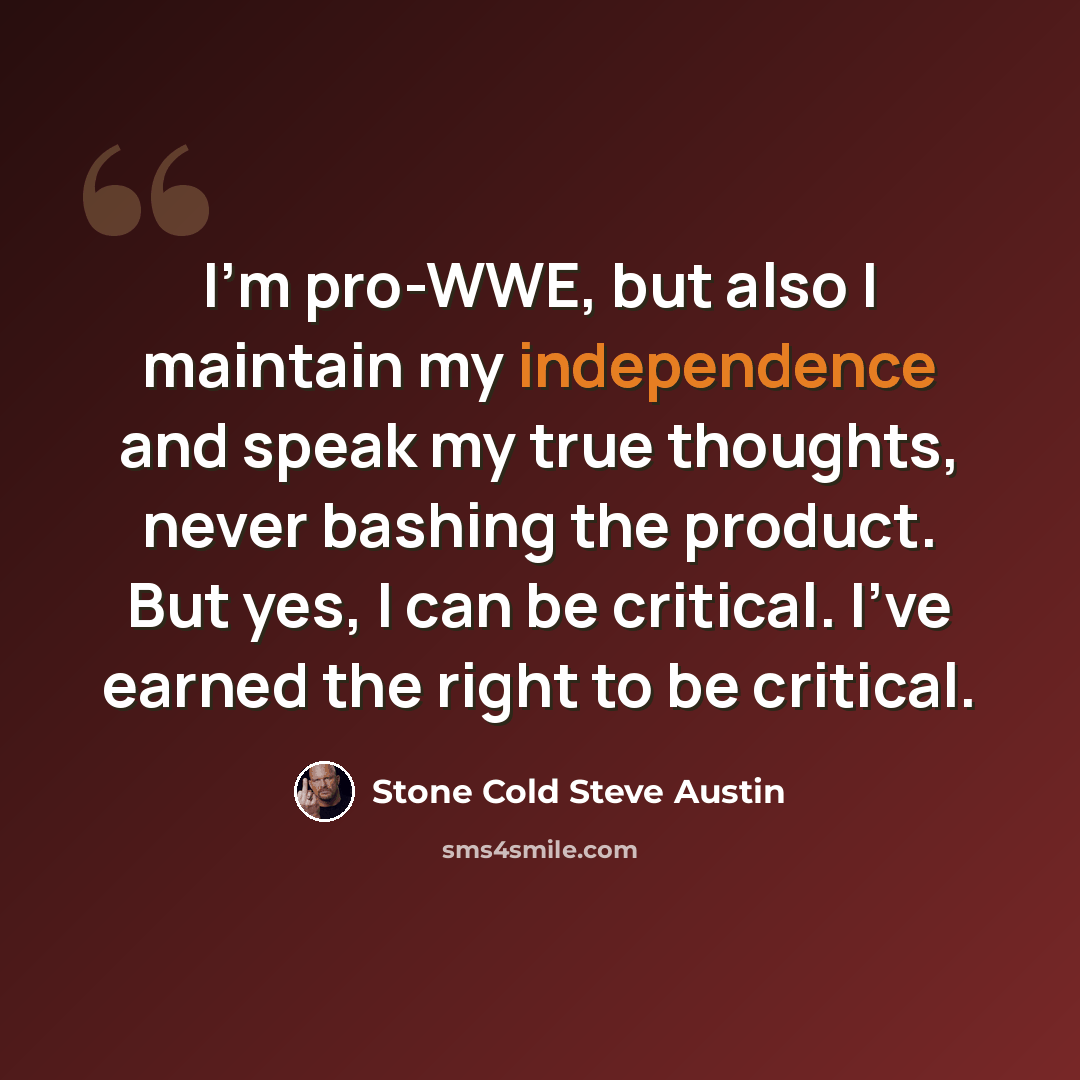 “I'm pro-WWE, but also I maintain my independence and speak my true thoughts, never bashing the product. But yes, I can be critical. I've earned the right to be critical.” quote by Stone Cold Steve Austin