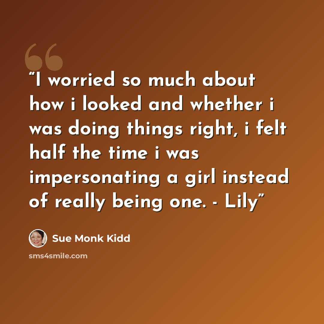 “I worried so much about how i looked and whether i was doing things right, i felt half the time i was impersonating a girl instead of really being one. - Lily” quote by Sue Monk Kidd