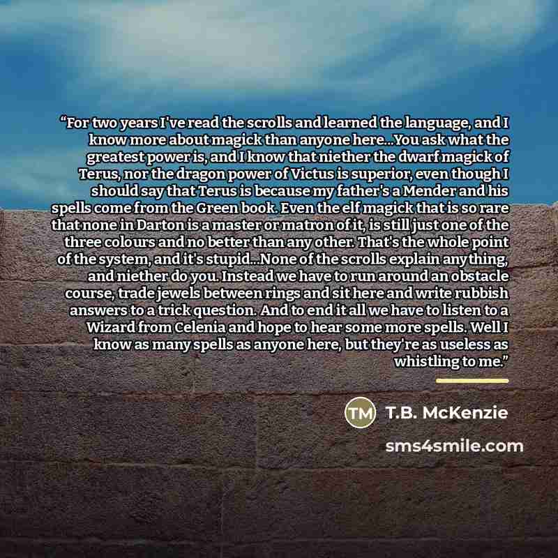 “For two years I've read the scrolls and learned the language, and I know more about magick than anyone here...You ask what the greatest power is, and I know that niether the dwarf magick of Terus, nor the dragon power of Victus is superior, even though I should say that Terus is because my…” quote by T.B. McKenzie