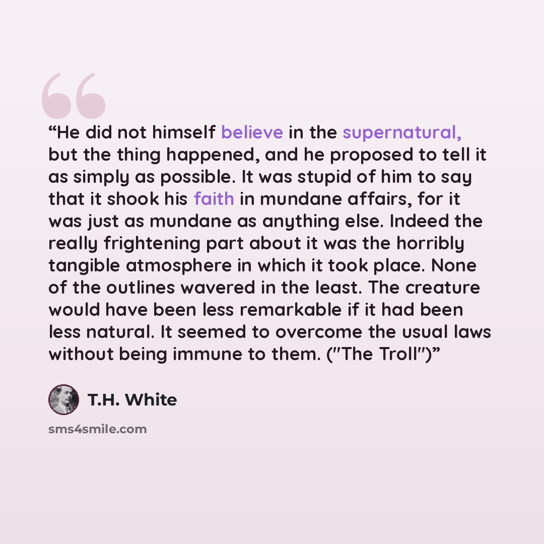 “He did not himself believe in the supernatural, but the thing happened, and he proposed to tell it as simply as possible. It was stupid of him to say that it shook his faith in mundane affairs, for it was just as mundane as anything else. Indeed the really frightening part about it was the…” quote by T.H. White